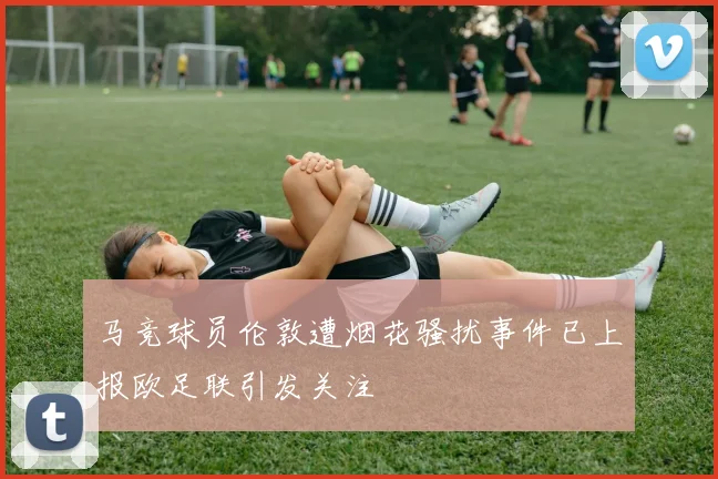 马竞球员伦敦遭烟花骚扰事件已上报欧足联引发关注