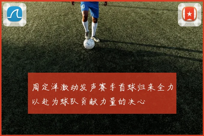 周定洋激动发声赛季首球归来全力以赴为球队贡献力量的决心