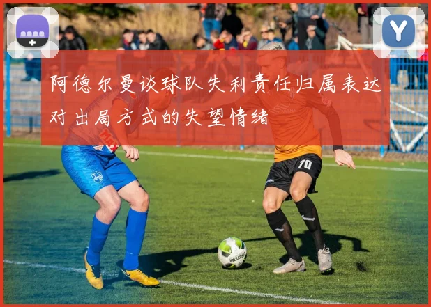 阿德尔曼谈球队失利责任归属表达对出局方式的失望情绪