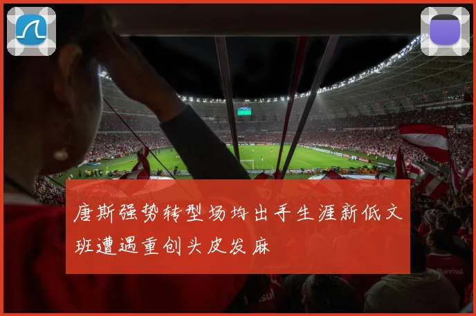 唐斯强势转型场均出手生涯新低文班遭遇重创头皮发麻