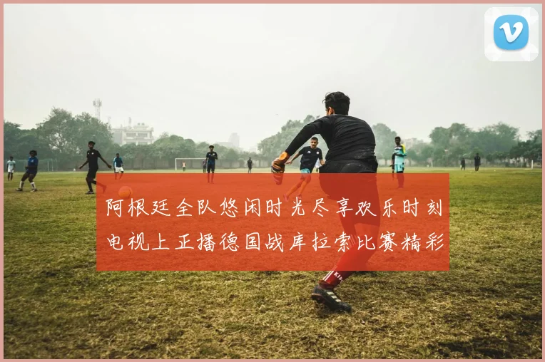 阿根廷全队悠闲时光尽享欢乐时刻电视上正播德国战库拉索比赛精彩瞬间