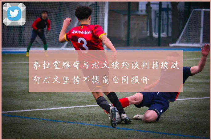 弗拉霍维奇与尤文续约谈判持续进行尤文坚持不提高合同报价