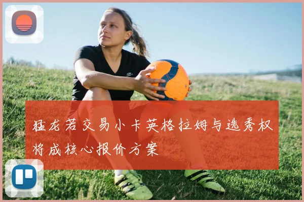 猛龙若交易小卡英格拉姆与选秀权将成核心报价方案
