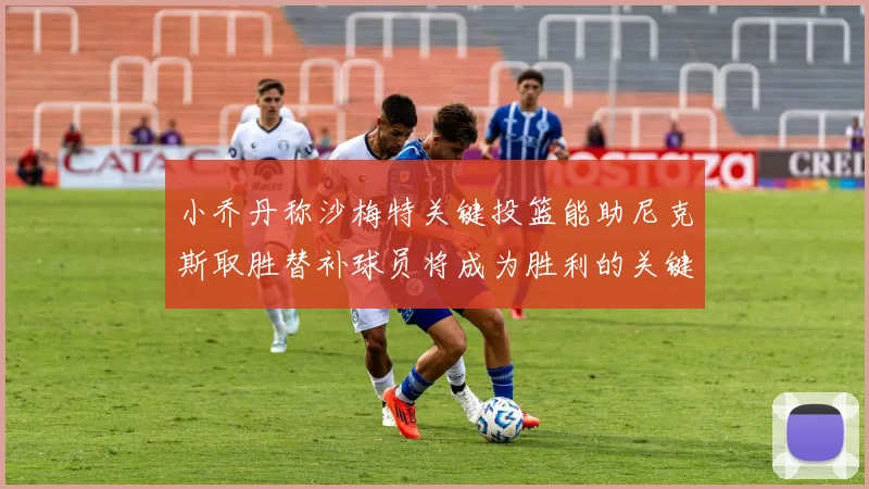 小乔丹称沙梅特关键投篮能助尼克斯取胜替补球员将成为胜利的关键因素