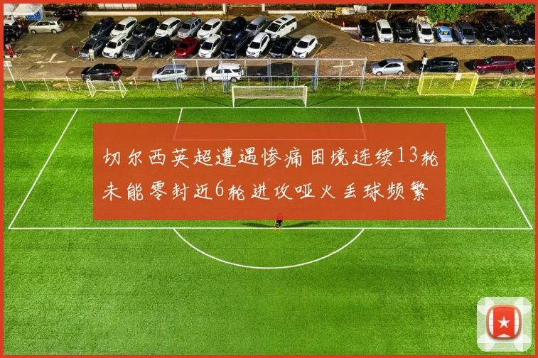 切尔西英超遭遇惨痛困境连续13轮未能零封近6轮进攻哑火丢球频繁