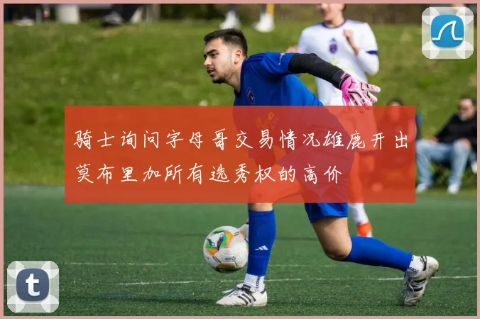 骑士询问字母哥交易情况雄鹿开出莫布里加所有选秀权的高价