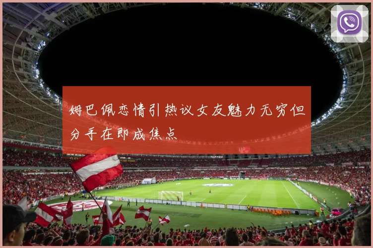 姆巴佩恋情引热议女友魅力无穷但分手在即成焦点